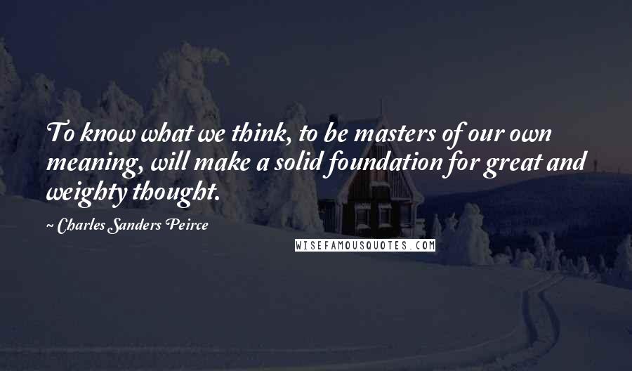 Charles Sanders Peirce Quotes: To know what we think, to be masters of our own meaning, will make a solid foundation for great and weighty thought.