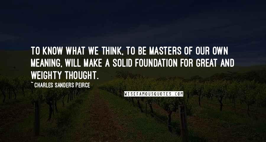Charles Sanders Peirce Quotes: To know what we think, to be masters of our own meaning, will make a solid foundation for great and weighty thought.