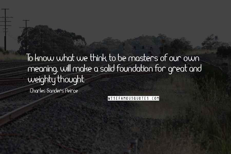 Charles Sanders Peirce Quotes: To know what we think, to be masters of our own meaning, will make a solid foundation for great and weighty thought.