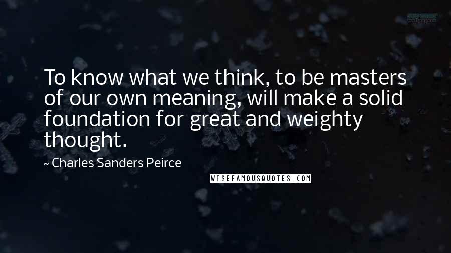 Charles Sanders Peirce Quotes: To know what we think, to be masters of our own meaning, will make a solid foundation for great and weighty thought.