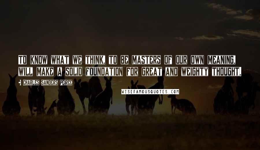 Charles Sanders Peirce Quotes: To know what we think, to be masters of our own meaning, will make a solid foundation for great and weighty thought.