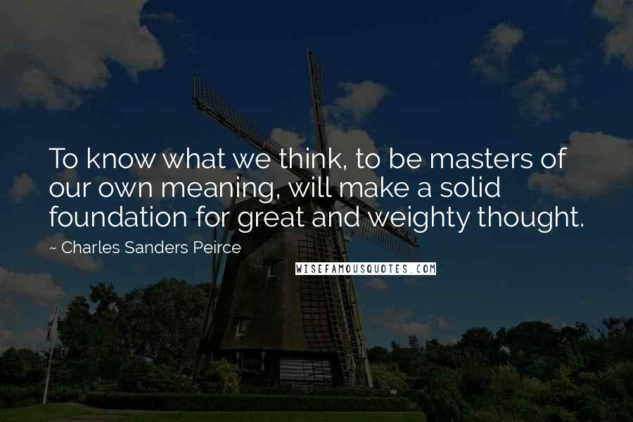 Charles Sanders Peirce Quotes: To know what we think, to be masters of our own meaning, will make a solid foundation for great and weighty thought.