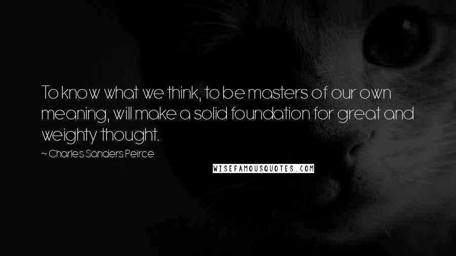 Charles Sanders Peirce Quotes: To know what we think, to be masters of our own meaning, will make a solid foundation for great and weighty thought.