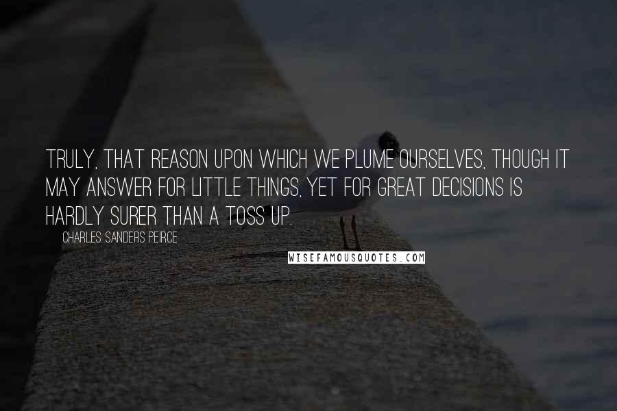 Charles Sanders Peirce Quotes: Truly, that reason upon which we plume ourselves, though it may answer for little things, yet for great decisions is hardly surer than a toss up.