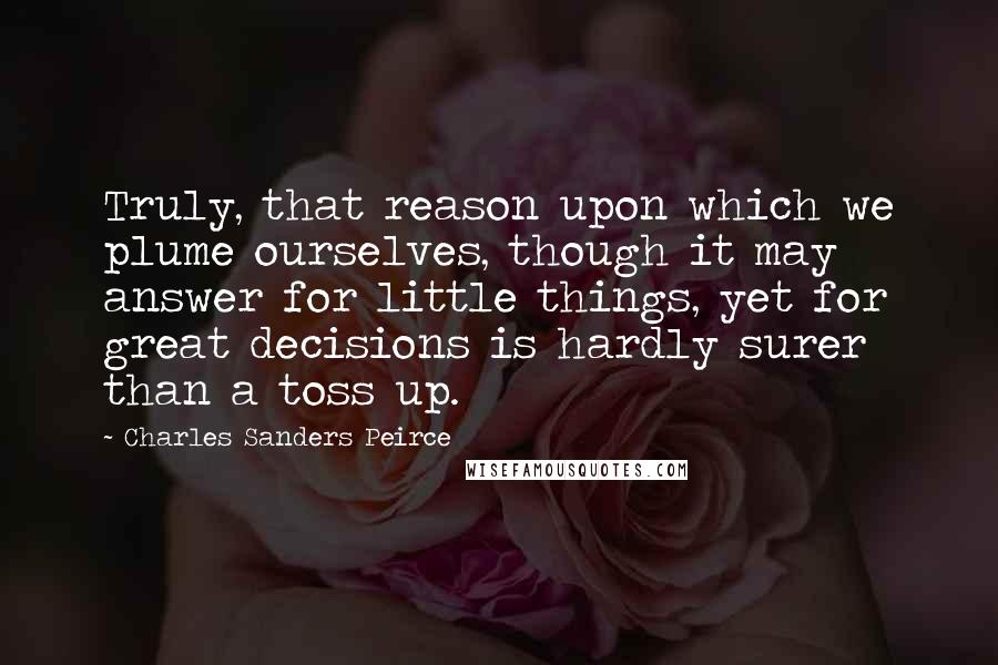 Charles Sanders Peirce Quotes: Truly, that reason upon which we plume ourselves, though it may answer for little things, yet for great decisions is hardly surer than a toss up.