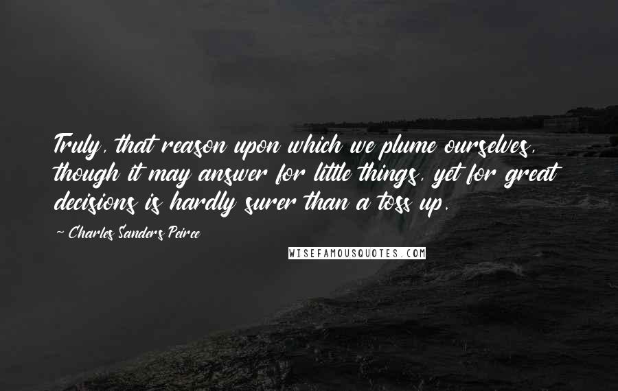 Charles Sanders Peirce Quotes: Truly, that reason upon which we plume ourselves, though it may answer for little things, yet for great decisions is hardly surer than a toss up.