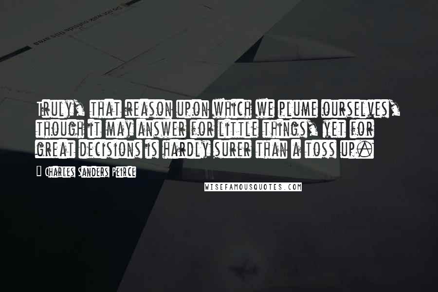 Charles Sanders Peirce Quotes: Truly, that reason upon which we plume ourselves, though it may answer for little things, yet for great decisions is hardly surer than a toss up.