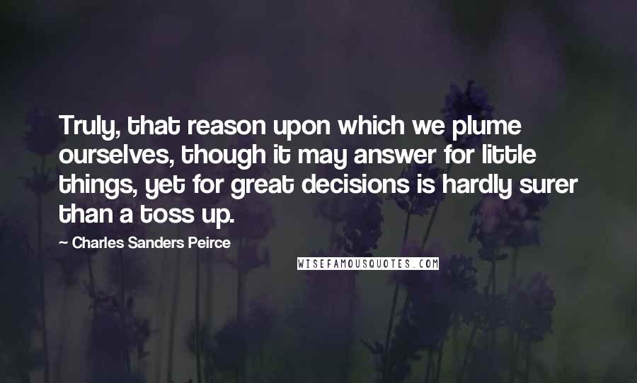 Charles Sanders Peirce Quotes: Truly, that reason upon which we plume ourselves, though it may answer for little things, yet for great decisions is hardly surer than a toss up.