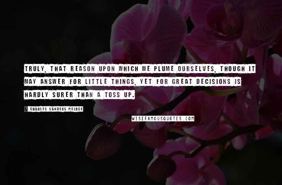 Charles Sanders Peirce Quotes: Truly, that reason upon which we plume ourselves, though it may answer for little things, yet for great decisions is hardly surer than a toss up.