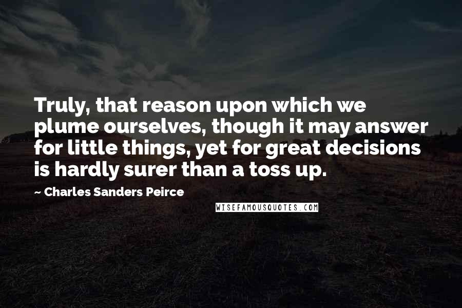 Charles Sanders Peirce Quotes: Truly, that reason upon which we plume ourselves, though it may answer for little things, yet for great decisions is hardly surer than a toss up.