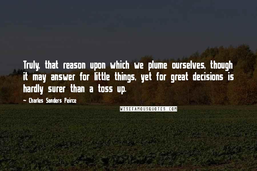 Charles Sanders Peirce Quotes: Truly, that reason upon which we plume ourselves, though it may answer for little things, yet for great decisions is hardly surer than a toss up.