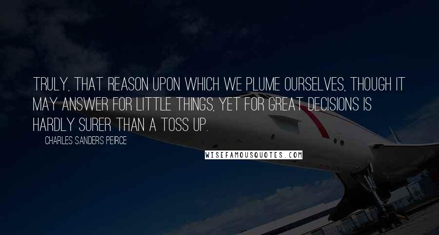 Charles Sanders Peirce Quotes: Truly, that reason upon which we plume ourselves, though it may answer for little things, yet for great decisions is hardly surer than a toss up.