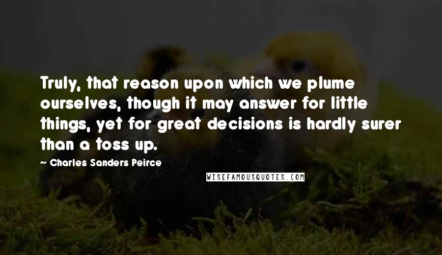 Charles Sanders Peirce Quotes: Truly, that reason upon which we plume ourselves, though it may answer for little things, yet for great decisions is hardly surer than a toss up.