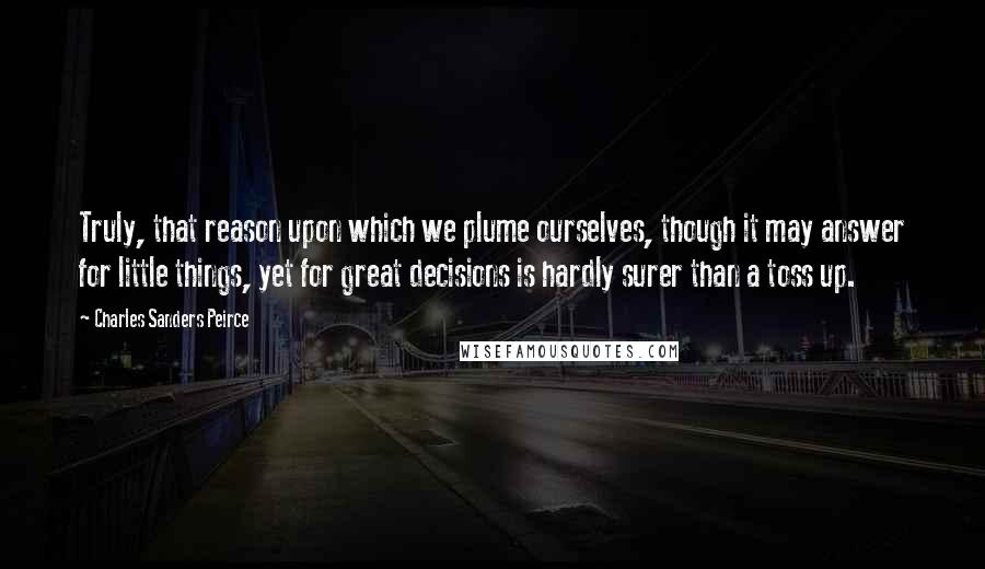 Charles Sanders Peirce Quotes: Truly, that reason upon which we plume ourselves, though it may answer for little things, yet for great decisions is hardly surer than a toss up.