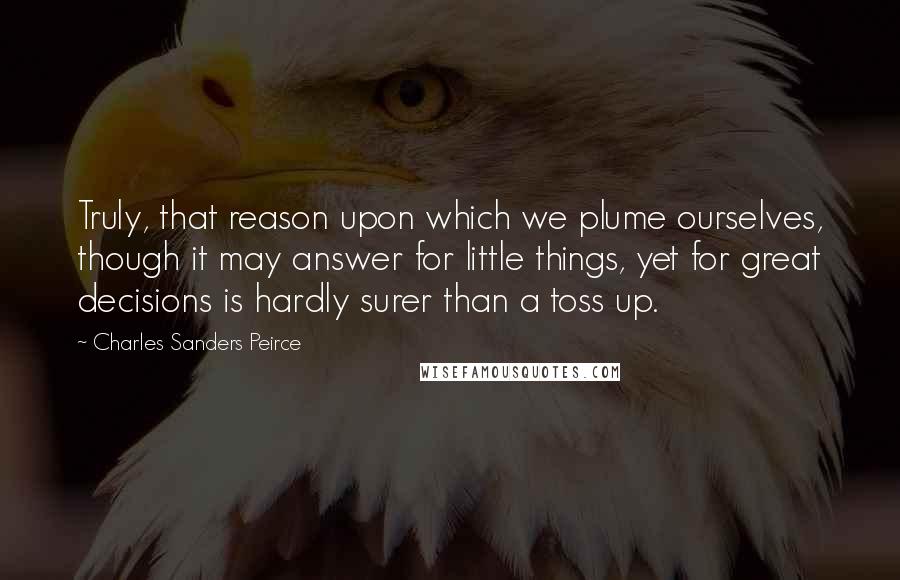 Charles Sanders Peirce Quotes: Truly, that reason upon which we plume ourselves, though it may answer for little things, yet for great decisions is hardly surer than a toss up.
