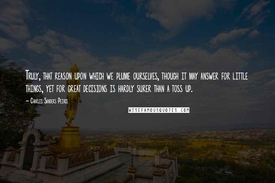 Charles Sanders Peirce Quotes: Truly, that reason upon which we plume ourselves, though it may answer for little things, yet for great decisions is hardly surer than a toss up.