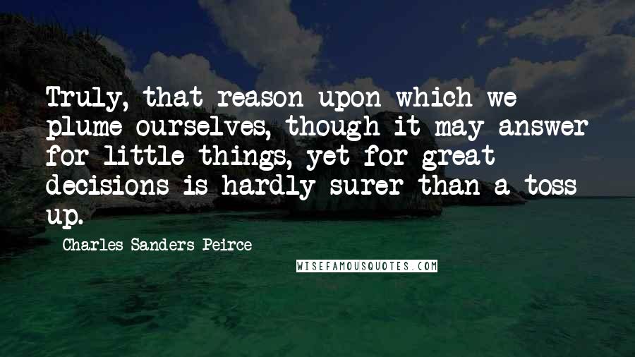 Charles Sanders Peirce Quotes: Truly, that reason upon which we plume ourselves, though it may answer for little things, yet for great decisions is hardly surer than a toss up.