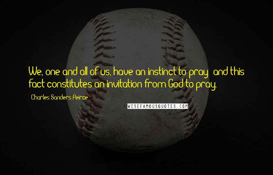 Charles Sanders Peirce Quotes: We, one and all of us, have an instinct to pray; and this fact constitutes an invitation from God to pray.