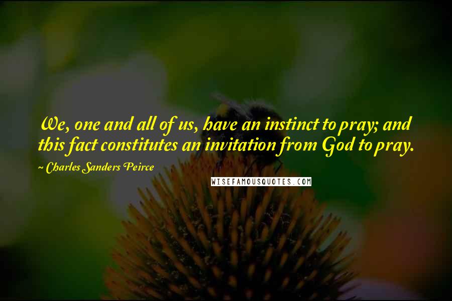 Charles Sanders Peirce Quotes: We, one and all of us, have an instinct to pray; and this fact constitutes an invitation from God to pray.