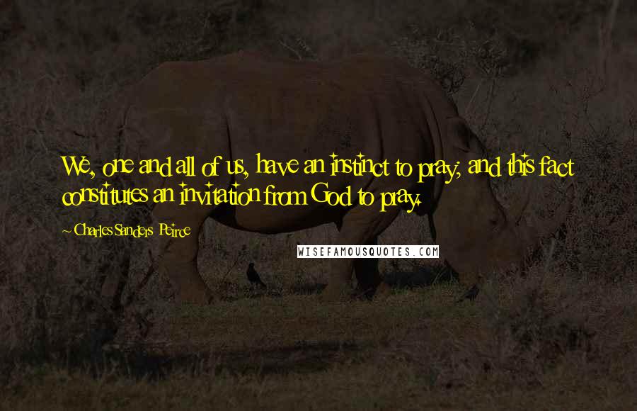 Charles Sanders Peirce Quotes: We, one and all of us, have an instinct to pray; and this fact constitutes an invitation from God to pray.