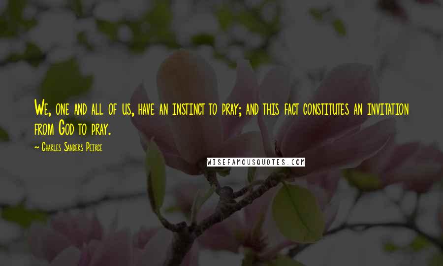 Charles Sanders Peirce Quotes: We, one and all of us, have an instinct to pray; and this fact constitutes an invitation from God to pray.