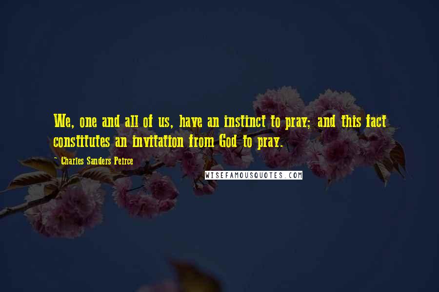 Charles Sanders Peirce Quotes: We, one and all of us, have an instinct to pray; and this fact constitutes an invitation from God to pray.