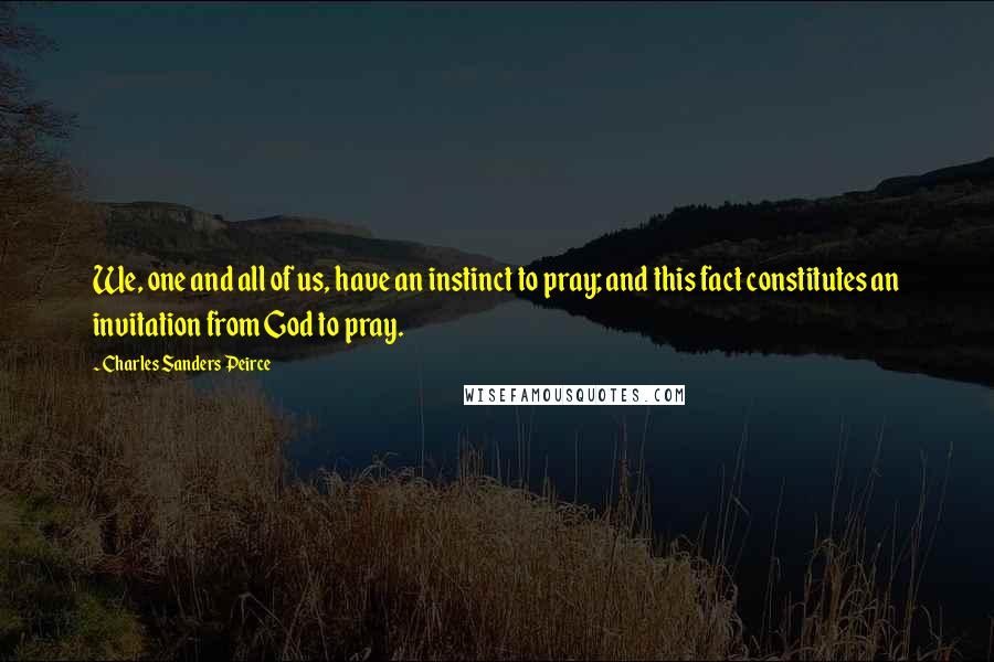 Charles Sanders Peirce Quotes: We, one and all of us, have an instinct to pray; and this fact constitutes an invitation from God to pray.