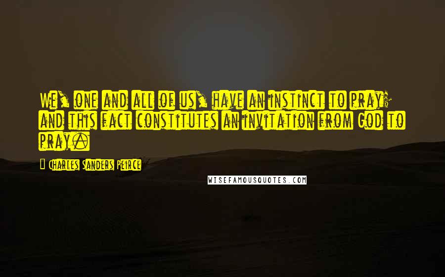 Charles Sanders Peirce Quotes: We, one and all of us, have an instinct to pray; and this fact constitutes an invitation from God to pray.