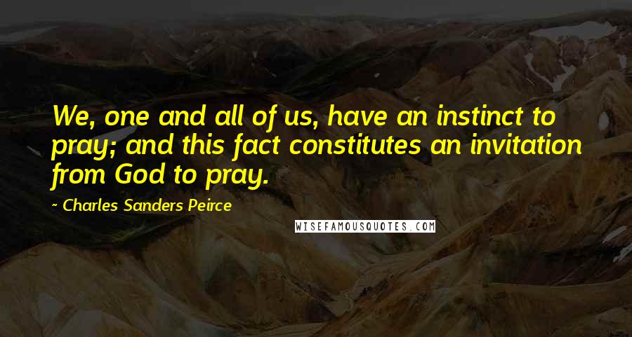 Charles Sanders Peirce Quotes: We, one and all of us, have an instinct to pray; and this fact constitutes an invitation from God to pray.