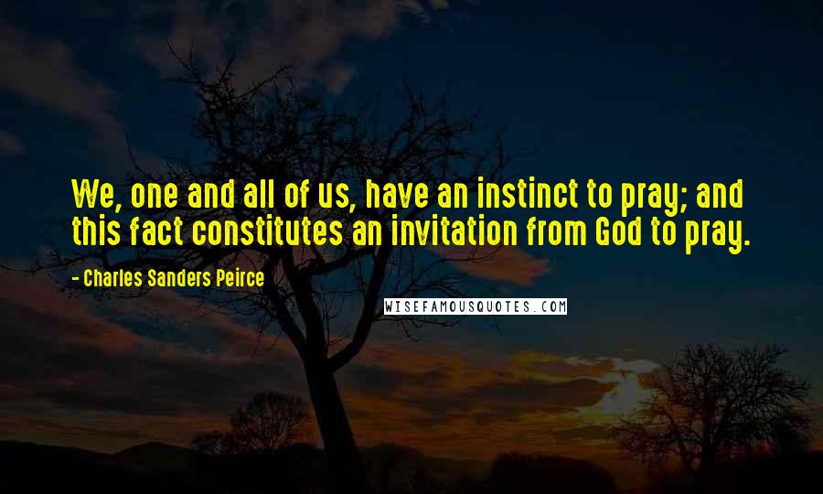 Charles Sanders Peirce Quotes: We, one and all of us, have an instinct to pray; and this fact constitutes an invitation from God to pray.