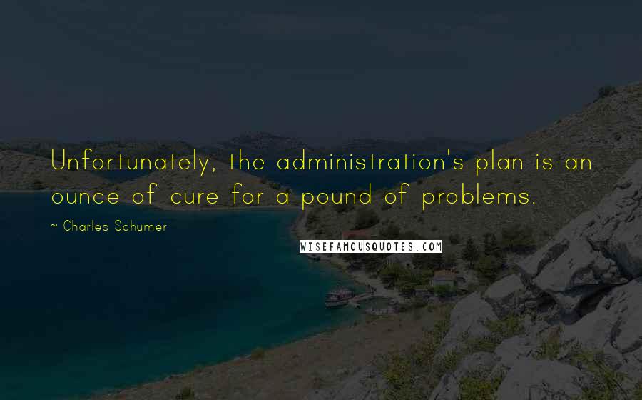 Charles Schumer Quotes: Unfortunately, the administration's plan is an ounce of cure for a pound of problems.