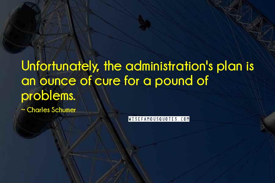 Charles Schumer Quotes: Unfortunately, the administration's plan is an ounce of cure for a pound of problems.