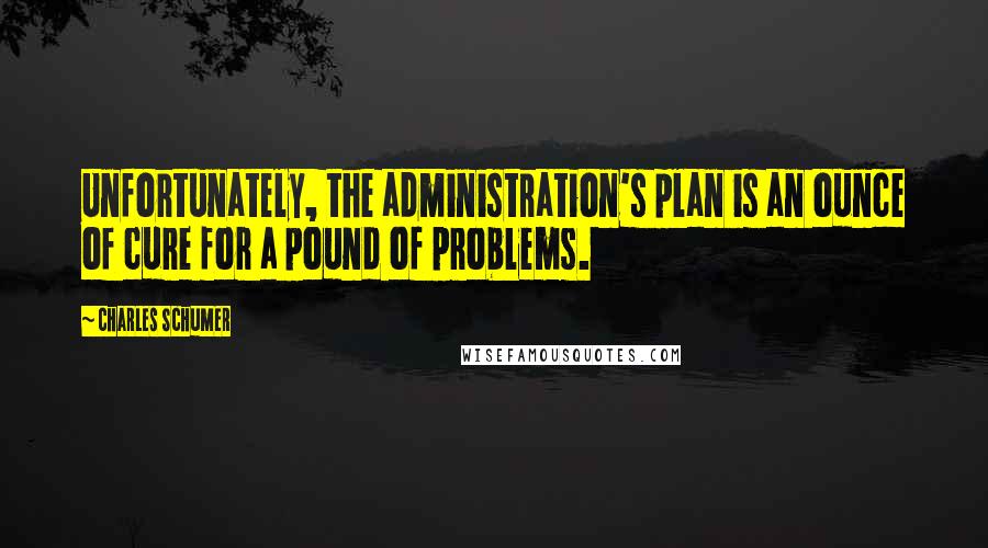 Charles Schumer Quotes: Unfortunately, the administration's plan is an ounce of cure for a pound of problems.