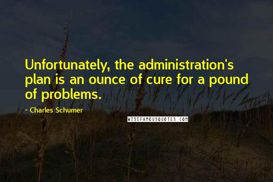 Charles Schumer Quotes: Unfortunately, the administration's plan is an ounce of cure for a pound of problems.