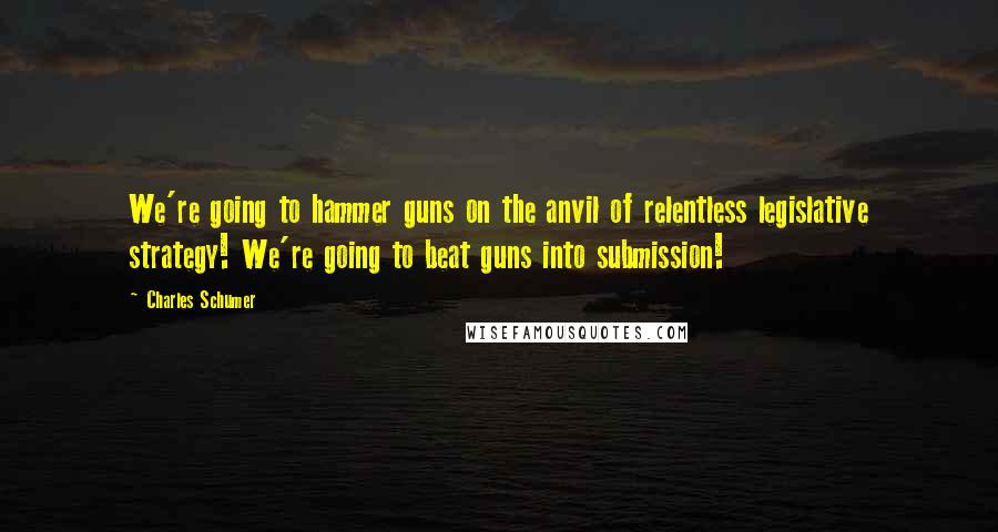 Charles Schumer Quotes: We're going to hammer guns on the anvil of relentless legislative strategy! We're going to beat guns into submission!