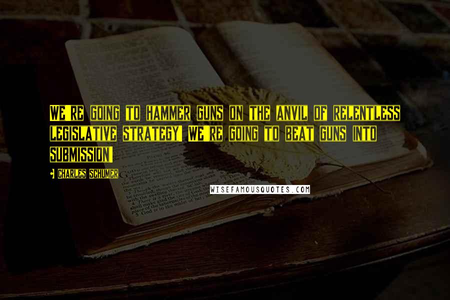 Charles Schumer Quotes: We're going to hammer guns on the anvil of relentless legislative strategy! We're going to beat guns into submission!