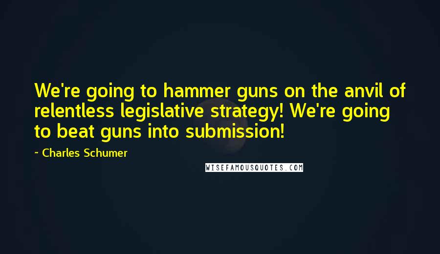 Charles Schumer Quotes: We're going to hammer guns on the anvil of relentless legislative strategy! We're going to beat guns into submission!