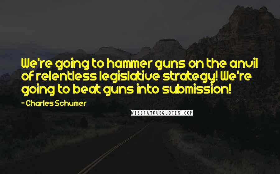 Charles Schumer Quotes: We're going to hammer guns on the anvil of relentless legislative strategy! We're going to beat guns into submission!