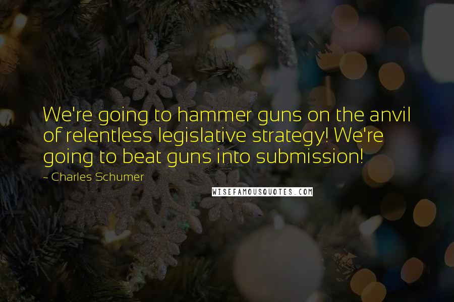 Charles Schumer Quotes: We're going to hammer guns on the anvil of relentless legislative strategy! We're going to beat guns into submission!