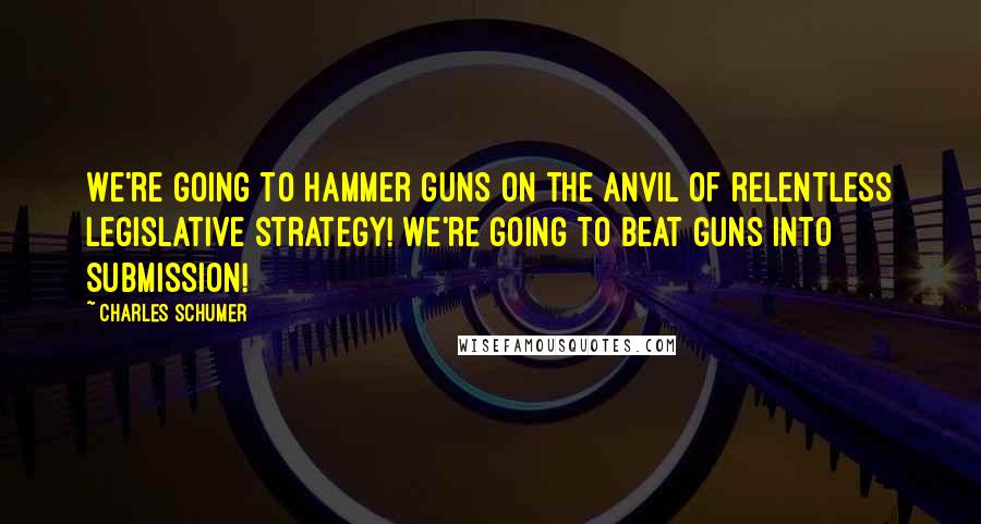 Charles Schumer Quotes: We're going to hammer guns on the anvil of relentless legislative strategy! We're going to beat guns into submission!