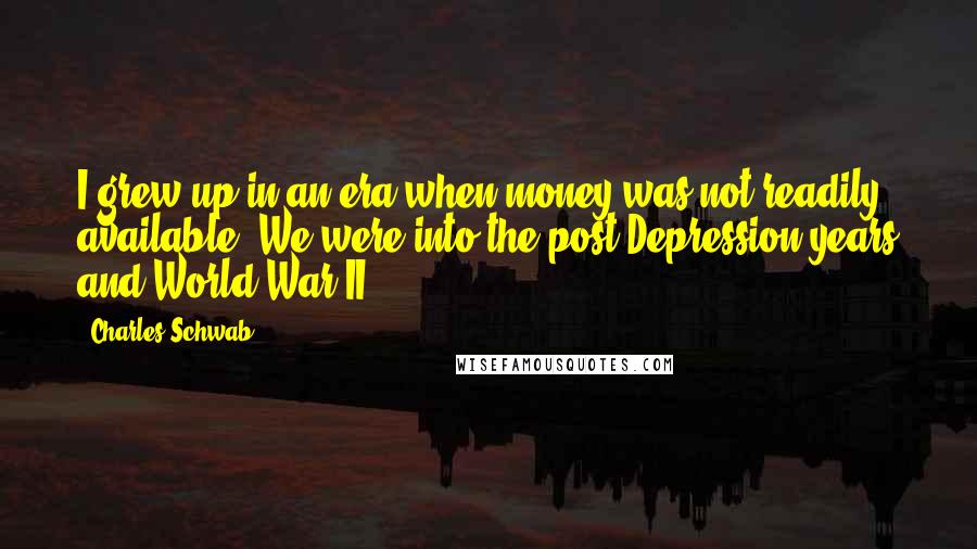 Charles Schwab Quotes: I grew up in an era when money was not readily available. We were into the post-Depression years and World War II.