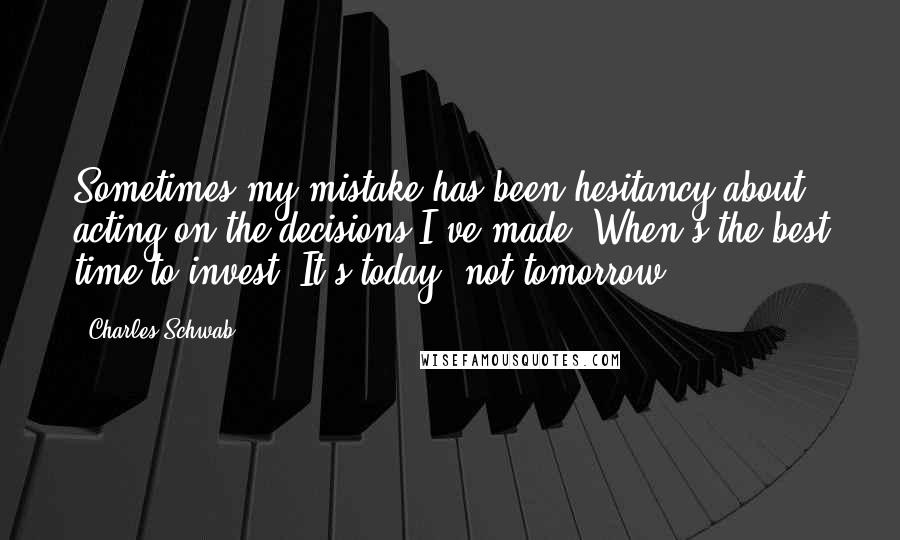 Charles Schwab Quotes: Sometimes my mistake has been hesitancy about acting on the decisions I've made. When's the best time to invest? It's today, not tomorrow.