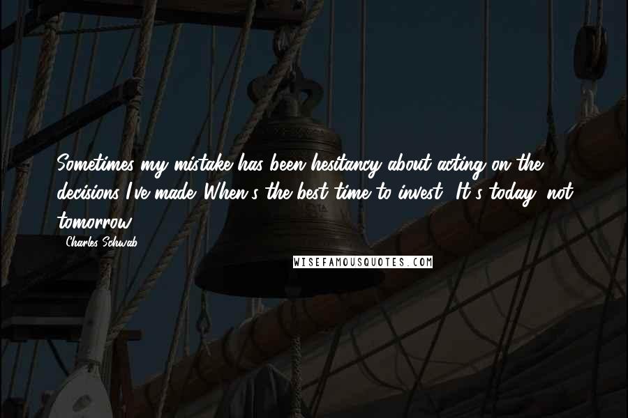 Charles Schwab Quotes: Sometimes my mistake has been hesitancy about acting on the decisions I've made. When's the best time to invest? It's today, not tomorrow.