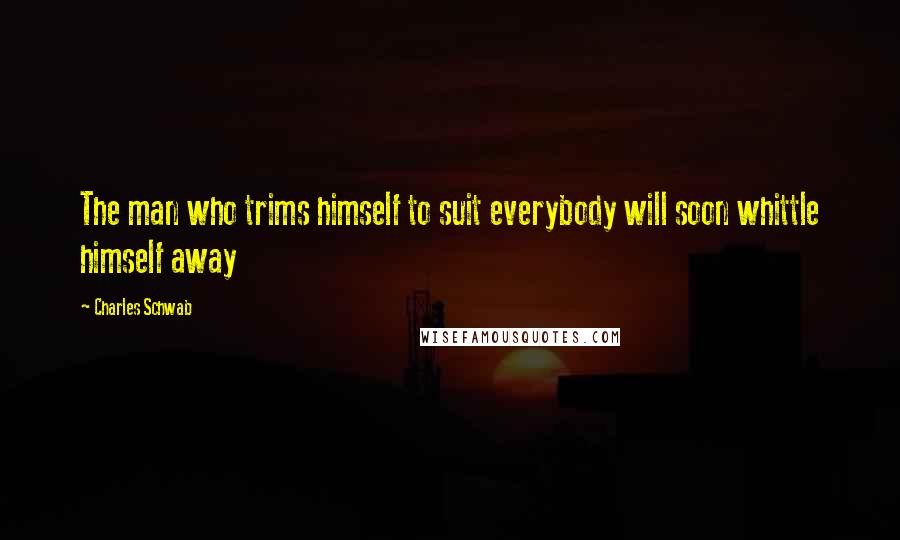 Charles Schwab Quotes: The man who trims himself to suit everybody will soon whittle himself away