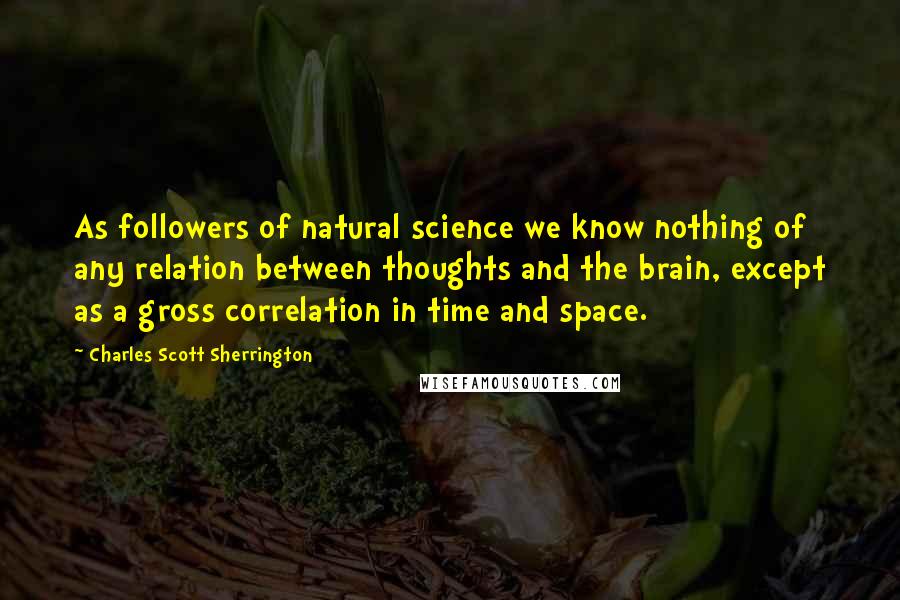 Charles Scott Sherrington Quotes: As followers of natural science we know nothing of any relation between thoughts and the brain, except as a gross correlation in time and space.