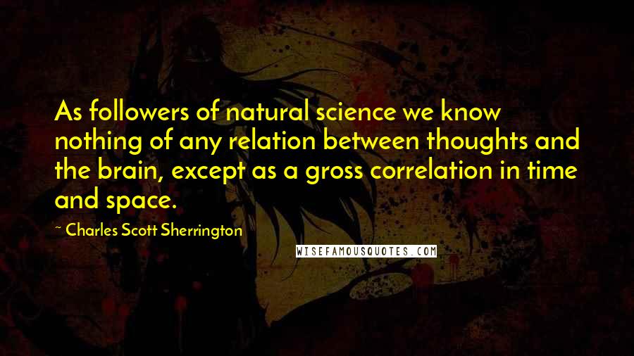 Charles Scott Sherrington Quotes: As followers of natural science we know nothing of any relation between thoughts and the brain, except as a gross correlation in time and space.