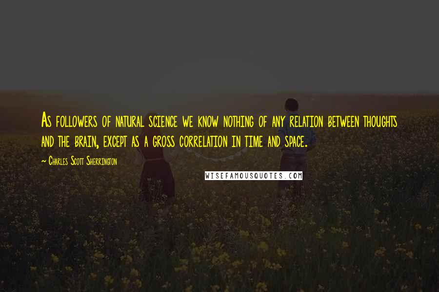 Charles Scott Sherrington Quotes: As followers of natural science we know nothing of any relation between thoughts and the brain, except as a gross correlation in time and space.