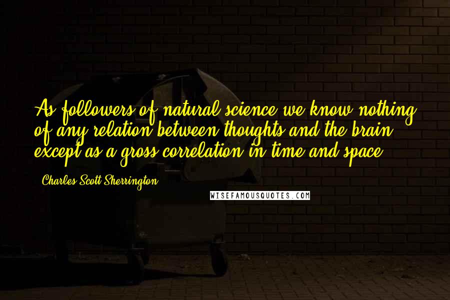 Charles Scott Sherrington Quotes: As followers of natural science we know nothing of any relation between thoughts and the brain, except as a gross correlation in time and space.