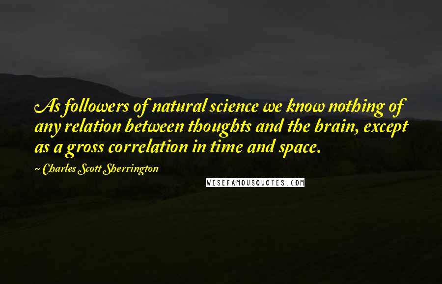Charles Scott Sherrington Quotes: As followers of natural science we know nothing of any relation between thoughts and the brain, except as a gross correlation in time and space.