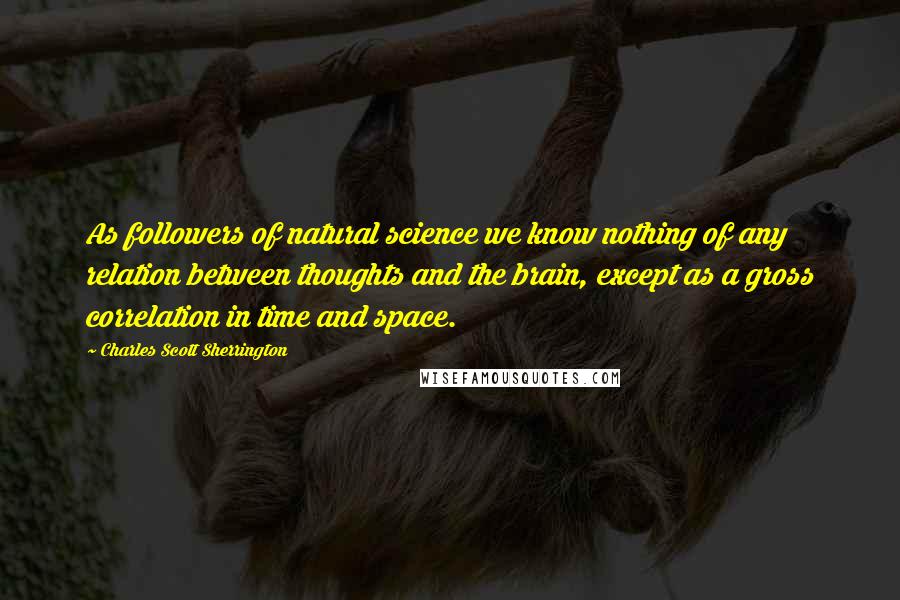 Charles Scott Sherrington Quotes: As followers of natural science we know nothing of any relation between thoughts and the brain, except as a gross correlation in time and space.